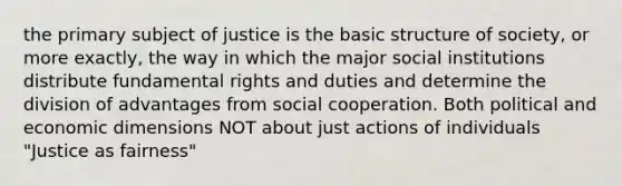 the primary subject of justice is the basic structure of society, or more exactly, the way in which the major social institutions distribute fundamental rights and duties and determine the division of advantages from social cooperation. Both political and economic dimensions NOT about just actions of individuals "Justice as fairness"