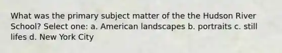 What was the primary subject matter of the the Hudson River School? Select one: a. American landscapes b. portraits c. still lifes d. New York City