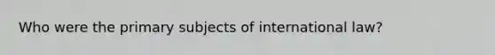 Who were the primary subjects of international law?