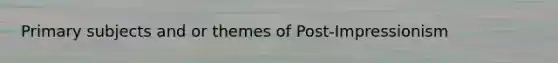 Primary subjects and or themes of Post-Impressionism