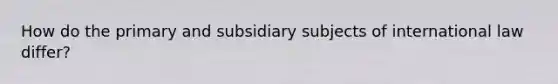 How do the primary and subsidiary subjects of international law differ?