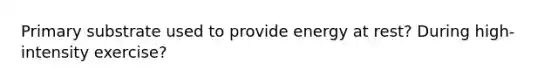 Primary substrate used to provide energy at rest? During high-intensity exercise?