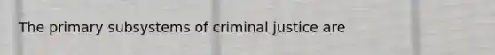 The primary subsystems of criminal justice are