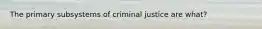 The primary subsystems of criminal justice are what?