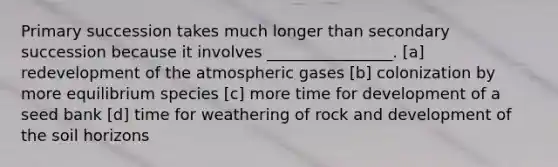 Primary succession takes much longer than secondary succession because it involves ________________. [a] redevelopment of the atmospheric gases [b] colonization by more equilibrium species [c] more time for development of a seed bank [d] time for weathering of rock and development of the soil horizons