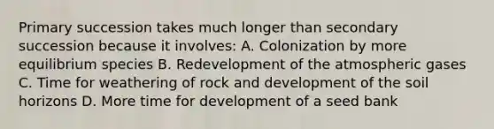 Primary succession takes much longer than secondary succession because it involves: A. Colonization by more equilibrium species B. Redevelopment of the atmospheric gases C. Time for weathering of rock and development of the soil horizons D. More time for development of a seed bank