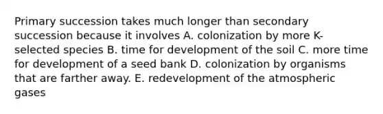 Primary succession takes much longer than secondary succession because it involves A. colonization by more K-selected species B. time for development of the soil C. more time for development of a seed bank D. colonization by organisms that are farther away. E. redevelopment of the atmospheric gases