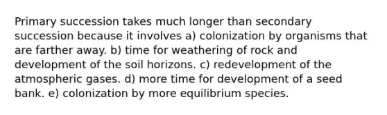 Primary succession takes much longer than secondary succession because it involves a) colonization by organisms that are farther away. b) time for weathering of rock and development of the soil horizons. c) redevelopment of the atmospheric gases. d) more time for development of a seed bank. e) colonization by more equilibrium species.