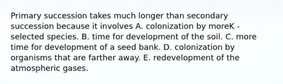 Primary succession takes much longer than secondary succession because it involves A. colonization by moreK -selected species. B. time for development of the soil. C. more time for development of a seed bank. D. colonization by organisms that are farther away. E. redevelopment of the atmospheric gases.