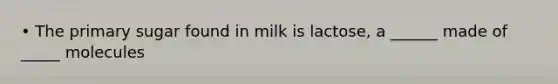 • The primary sugar found in milk is lactose, a ______ made of _____ molecules