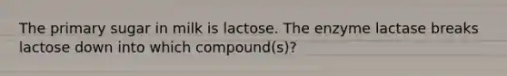 The primary sugar in milk is lactose. The enzyme lactase breaks lactose down into which compound(s)?