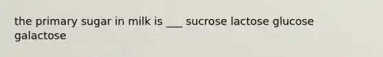 the primary sugar in milk is ___ sucrose lactose glucose galactose