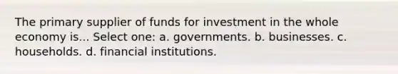 The primary supplier of funds for investment in the whole economy is... Select one: a. governments. b. businesses. c. households. d. financial institutions.