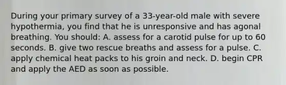 During your primary survey of a 33-year-old male with severe hypothermia, you find that he is unresponsive and has agonal breathing. You should: A. assess for a carotid pulse for up to 60 seconds. B. give two rescue breaths and assess for a pulse. C. apply chemical heat packs to his groin and neck. D. begin CPR and apply the AED as soon as possible.