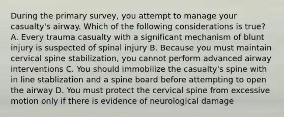 During the primary survey, you attempt to manage your casualty's airway. Which of the following considerations is true? A. Every trauma casualty with a significant mechanism of blunt injury is suspected of spinal injury B. Because you must maintain cervical spine stabilization, you cannot perform advanced airway interventions C. You should immobilize the casualty's spine with in line stablization and a spine board before attempting to open the airway D. You must protect the cervical spine from excessive motion only if there is evidence of neurological damage