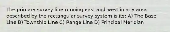 The primary survey line running east and west in any area described by the rectangular survey system is its: A) The Base Line B) Township Line C) Range Line D) Principal Meridian