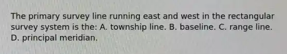 The primary survey line running east and west in the rectangular survey system is the: A. township line. B. baseline. C. range line. D. principal meridian.