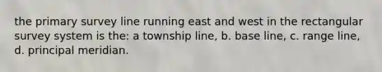 the primary survey line running east and west in the rectangular survey system is the: a township line, b. base line, c. range line, d. principal meridian.