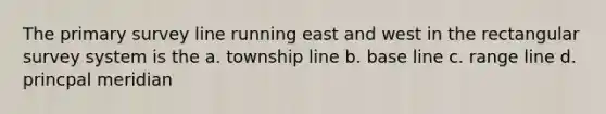 The primary survey line running east and west in the rectangular survey system is the a. township line b. base line c. range line d. princpal meridian