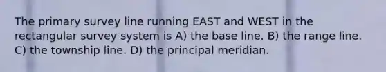 The primary survey line running EAST and WEST in the rectangular survey system is A) the base line. B) the range line. C) the township line. D) the principal meridian.