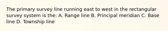 The primary survey line running east to west in the rectangular survey system is the: A. Range line B. Principal meridian C. Base line D. Township line