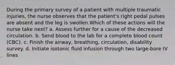 During the primary survey of a patient with multiple traumatic injuries, the nurse observes that the patient's right pedal pulses are absent and the leg is swollen.Which of these actions will the nurse take next? a. Assess further for a cause of the decreased circulation. b. Send blood to the lab for a complete blood count (CBC). c. Finish the airway, breathing, circulation, disability survey. d. Initiate isotonic fluid infusion through two large-bore IV lines