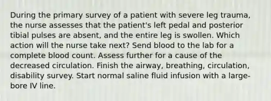 During the primary survey of a patient with severe leg trauma, the nurse assesses that the patient's left pedal and posterior tibial pulses are absent, and the entire leg is swollen. Which action will the nurse take next? Send blood to the lab for a complete blood count. Assess further for a cause of the decreased circulation. Finish the airway, breathing, circulation, disability survey. Start normal saline fluid infusion with a large-bore IV line.