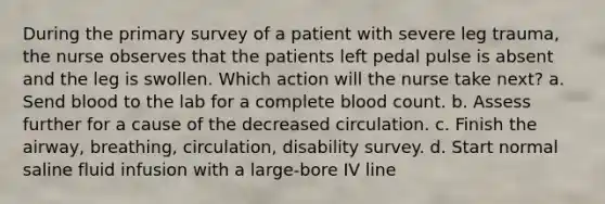 During the primary survey of a patient with severe leg trauma, the nurse observes that the patients left pedal pulse is absent and the leg is swollen. Which action will the nurse take next? a. Send blood to the lab for a complete blood count. b. Assess further for a cause of the decreased circulation. c. Finish the airway, breathing, circulation, disability survey. d. Start normal saline fluid infusion with a large-bore IV line