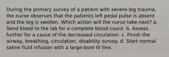 During the primary survey of a patient with severe leg trauma, the nurse observes that the patients left pedal pulse is absent and the leg is swollen. Which action will the nurse take next? a. Send blood to the lab for a complete blood count. b. Assess further for a cause of the decreased circulation. c. Finish the airway, breathing, circulation, disability survey. d. Start normal saline fluid infusion with a large-bore IV line.