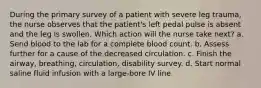 During the primary survey of a patient with severe leg trauma, the nurse observes that the patient's left pedal pulse is absent and the leg is swollen. Which action will the nurse take next? a. Send blood to the lab for a complete blood count. b. Assess further for a cause of the decreased circulation. c. Finish the airway, breathing, circulation, disability survey. d. Start normal saline fluid infusion with a large-bore IV line.