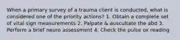 When a primary survey of a trauma client is conducted, what is considered one of the priority actions? 1. Obtain a complete set of vital sign measurements 2. Palpate & auscultate the abd 3. Perform a brief neuro assessment 4. Check the pulse ox reading