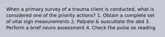 When a primary survey of a trauma client is conducted, what is considered one of the priority actions? 1. Obtain a complete set of vital sign measurements 2. Palpate & auscultate the abd 3. Perform a brief neuro assessment 4. Check the pulse ox reading