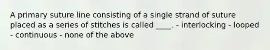 A primary suture line consisting of a single strand of suture placed as a series of stitches is called ____. - interlocking - looped - continuous - none of the above