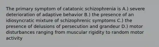 The primary symptom of catatonic schizophrenia is A.) severe deterioration of adaptive behavior B.) the presence of an idiosyncratic mixture of schizophrenic symptoms C.) the presence of delusions of persecution and grandeur D.) motor disturbances ranging from muscular rigidity to random motor activity