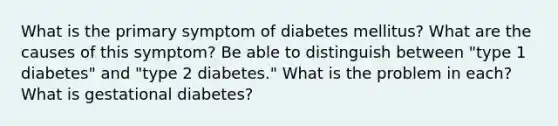 What is the primary symptom of diabetes mellitus? What are the causes of this symptom? Be able to distinguish between "type 1 diabetes" and "type 2 diabetes." What is the problem in each? What is gestational diabetes?