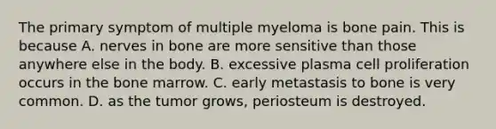 The primary symptom of multiple myeloma is bone pain. This is because A. nerves in bone are more sensitive than those anywhere else in the body. B. excessive plasma cell proliferation occurs in the bone marrow. C. early metastasis to bone is very common. D. as the tumor grows, periosteum is destroyed.