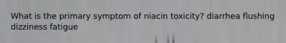 What is the primary symptom of niacin toxicity? diarrhea flushing dizziness fatigue