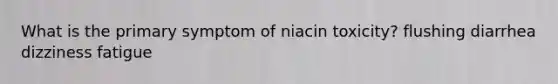 What is the primary symptom of niacin toxicity? flushing diarrhea dizziness fatigue