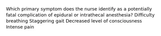 Which primary symptom does the nurse identify as a potentially fatal complication of epidural or intrathecal anesthesia? Difficulty breathing Staggering gait Decreased level of consciousness Intense pain