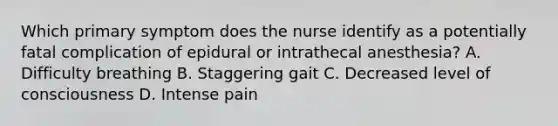 Which primary symptom does the nurse identify as a potentially fatal complication of epidural or intrathecal anesthesia? A. Difficulty breathing B. Staggering gait C. Decreased level of consciousness D. Intense pain