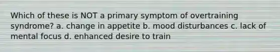 Which of these is NOT a primary symptom of overtraining syndrome? a. change in appetite b. mood disturbances c. lack of mental focus d. enhanced desire to train