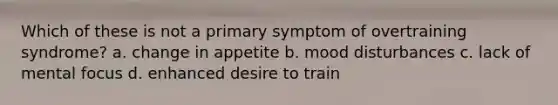 Which of these is not a primary symptom of overtraining syndrome? a. change in appetite b. mood disturbances c. lack of mental focus d. enhanced desire to train