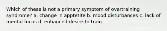 Which of these is not a primary symptom of overtraining syndrome? a. change in apptetite b. mood disturbances c. lack of mental focus d. enhanced desire to train