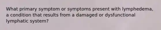 What primary symptom or symptoms present with lymphedema, a condition that results from a damaged or dysfunctional lymphatic system?