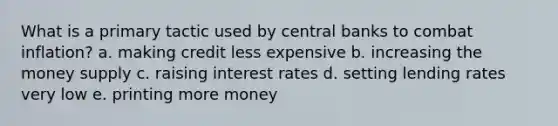 What is a primary tactic used by central banks to combat inflation? a. making credit less expensive b. increasing the money supply c. raising interest rates d. setting lending rates very low e. printing more money