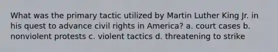 What was the primary tactic utilized by Martin Luther King Jr. in his quest to advance civil rights in America? a. court cases b. nonviolent protests c. violent tactics d. threatening to strike