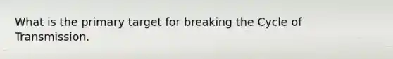 What is the primary target for breaking the Cycle of Transmission.