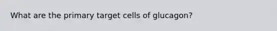 What are the primary target cells of glucagon?