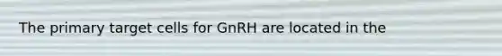 The primary target cells for GnRH are located in the