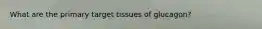 What are the primary target tissues of glucagon?